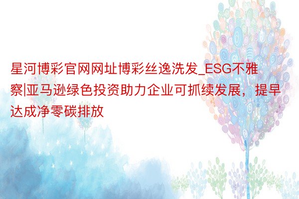 星河博彩官网网址博彩丝逸洗发_ESG不雅察|亚马逊绿色投资助力企业可抓续发展，提早达成净零碳排放