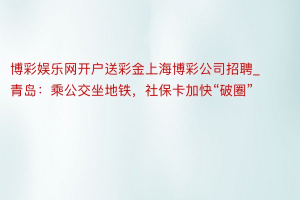 博彩娱乐网开户送彩金上海博彩公司招聘_青岛：乘公交坐地铁，社保卡加快“破圈”