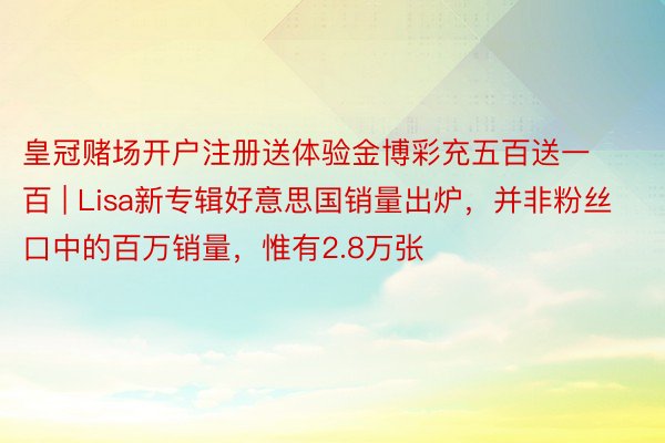 皇冠赌场开户注册送体验金博彩充五百送一百 | Lisa新专辑好意思国销量出炉,并非粉丝口中的百万销量,惟有2.8万张